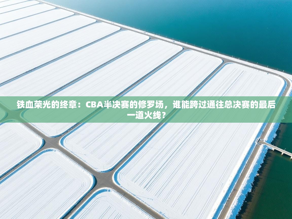 铁血荣光的终章：CBA半决赛的修罗场，谁能跨过通往总决赛的最后一道火线？  第2张