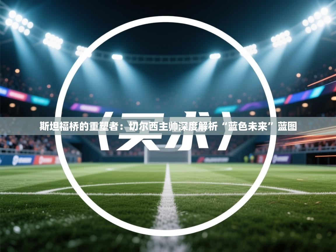 斯坦福桥的重塑者：切尔西主帅深度解析“蓝色未来”蓝图  第2张